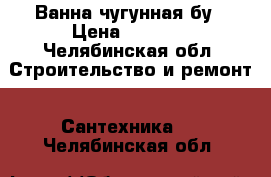 Ванна чугунная бу › Цена ­ 1 500 - Челябинская обл. Строительство и ремонт » Сантехника   . Челябинская обл.